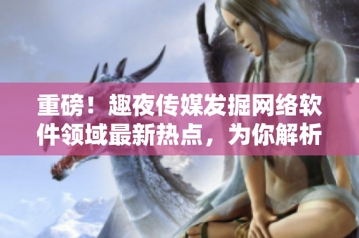 重磅！趣夜传媒发掘网络软件领域最新热点，为你解析行业发展趋势！