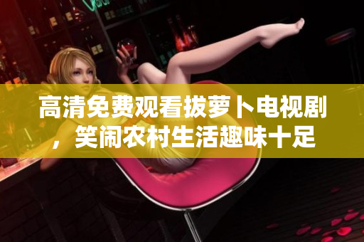 高清免费观看拔萝卜电视剧，笑闹农村生活趣味十足