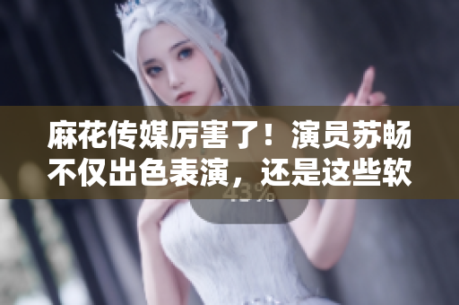麻花传媒厉害了！演员苏畅不仅出色表演，还是这些软件的粉丝！