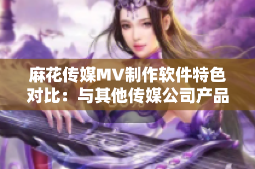 麻花传媒MV制作软件特色对比：与其他传媒公司产品功能和用户体验的综合分析