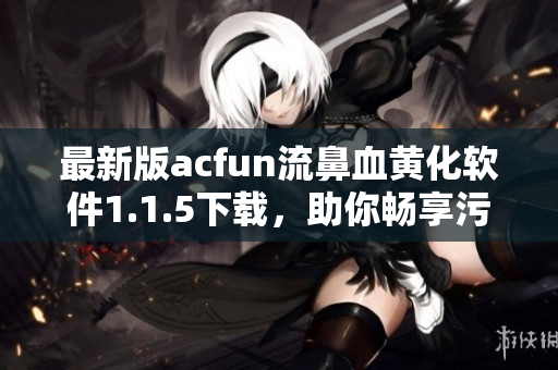 最新版acfun流鼻血黄化软件1.1.5下载，助你畅享污污动漫，不容错过！