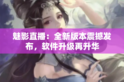 魅影直播：全新版本震撼发布，软件升级再升华