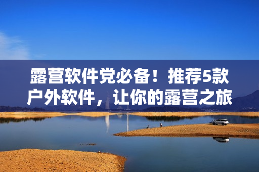 露营软件党必备！推荐5款户外软件，让你的露营之旅更加轻松愉悦