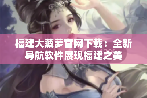 福建大菠萝官网下载：全新导航软件展现福建之美