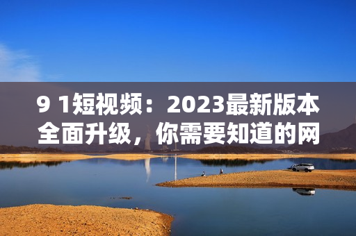 9 1短视频：2023最新版本全面升级，你需要知道的网络软件安装指南