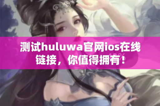 测试huluwa官网ios在线链接，你值得拥有！