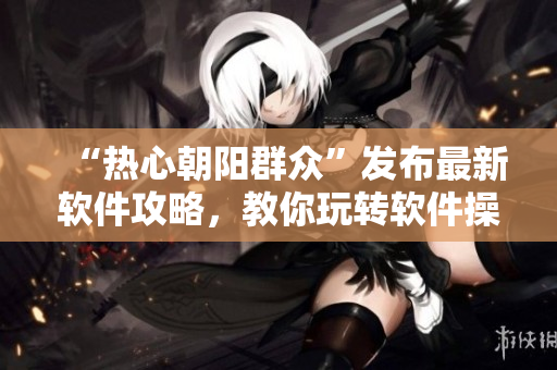“热心朝阳群众”发布最新软件攻略，教你玩转软件操作技巧！