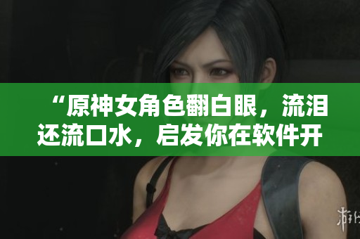 “原神女角色翻白眼，流泪还流口水，启发你在软件开发中的调试技巧！”