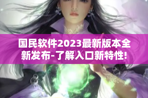 国民软件2023最新版本全新发布-了解入口新特性!
