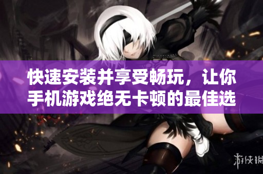快速安装并享受畅玩，让你手机游戏绝无卡顿的最佳选择！