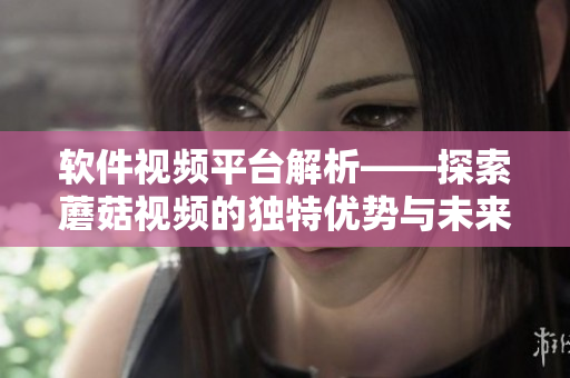 软件视频平台解析——探索蘑菇视频的独特优势与未来趋势