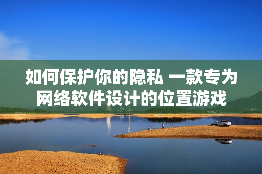 如何保护你的隐私 一款专为网络软件设计的位置游戏