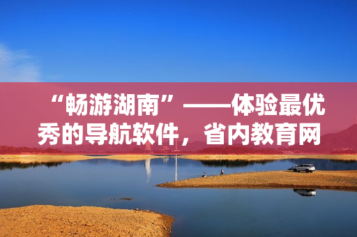 “畅游湖南”——体验最优秀的导航软件，省内教育网下载首选