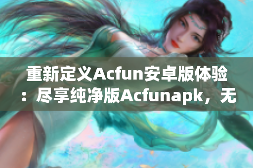 重新定义Acfun安卓版体验：尽享纯净版Acfunapk，无需担心流鼻血风险！