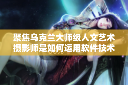 聚焦乌克兰大师级人文艺术摄影师是如何运用软件技术展现摄影艺术之美的
