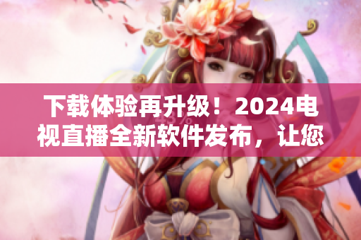 下载体验再升级！2024电视直播全新软件发布，让您畅享更优质的视觉盛宴