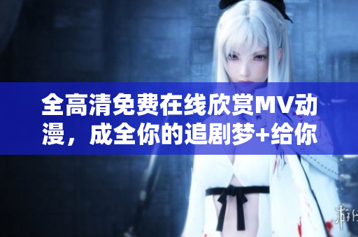 全高清免费在线欣赏MV动漫，成全你的追剧梦+给你视觉盛宴