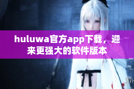 huluwa官方app下载，迎来更强大的软件版本