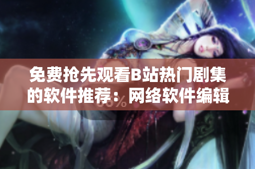免费抢先观看B站热门剧集的软件推荐：网络软件编辑私藏神器