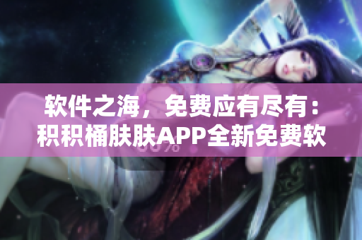 软件之海，免费应有尽有：积积桶肤肤APP全新免费软件收录大全！