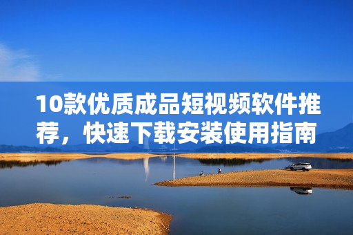 10款优质成品短视频软件推荐，快速下载安装使用指南