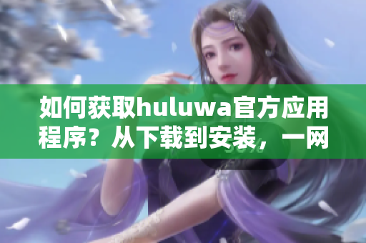 如何获取huluwa官方应用程序？从下载到安装，一网打尽。