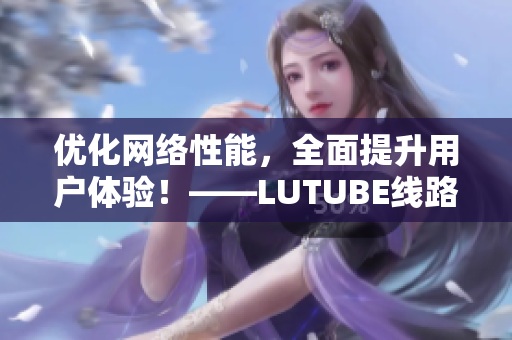 优化网络性能，全面提升用户体验！——LUTUBE线路检测新升级！