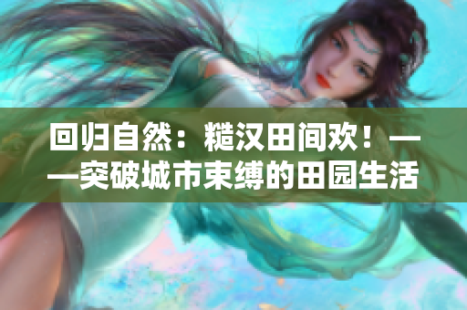 回归自然：糙汉田间欢！——突破城市束缚的田园生活体验