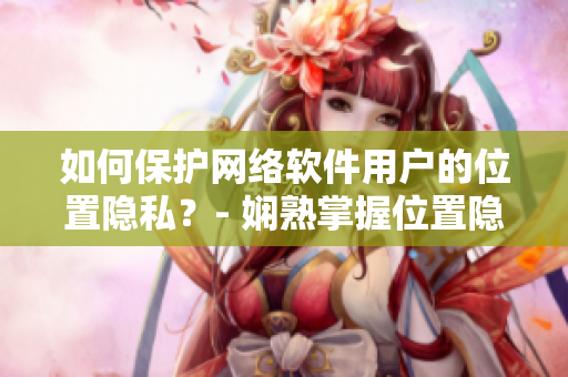 如何保护网络软件用户的位置隐私？- 娴熟掌握位置隐私保护技巧
