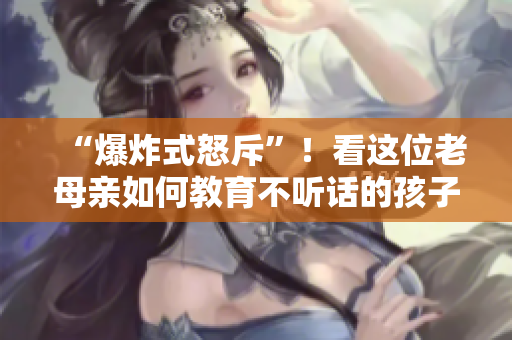 “爆炸式怒斥”！看这位老母亲如何教育不听话的孩子