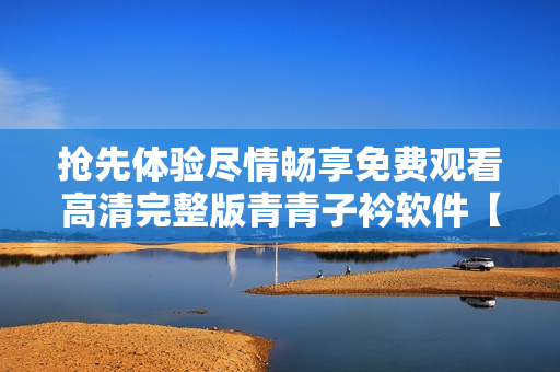 抢先体验尽情畅享免费观看高清完整版青青子衿软件【最新更新】