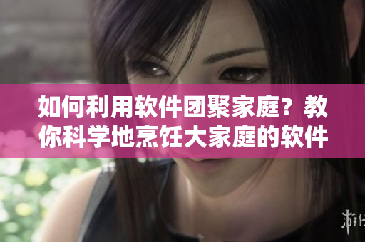 如何利用软件团聚家庭？教你科学地烹饪大家庭的软件大锅菜