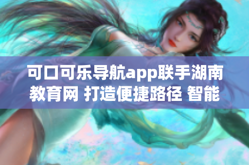 可口可乐导航app联手湖南教育网 打造便捷路径 智能导航软件