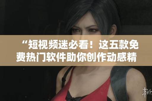 “短视频迷必看！这五款免费热门软件助你创作动感精美短片”