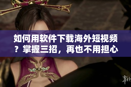 如何用软件下载海外短视频？掌握三招，再也不用担心无法观看了！