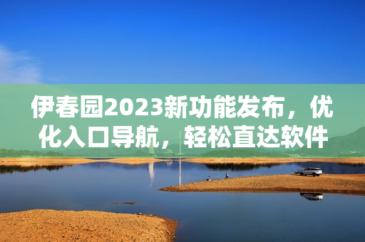 伊春园2023新功能发布，优化入口导航，轻松直达软件操作指南