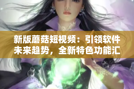 新版蘑菇短视频：引领软件未来趋势，全新特色功能汇聚