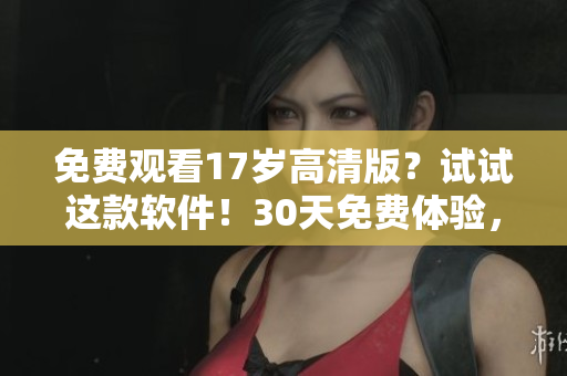 免费观看17岁高清版？试试这款软件！30天免费体验，无广告无卡顿，支持多平台！
