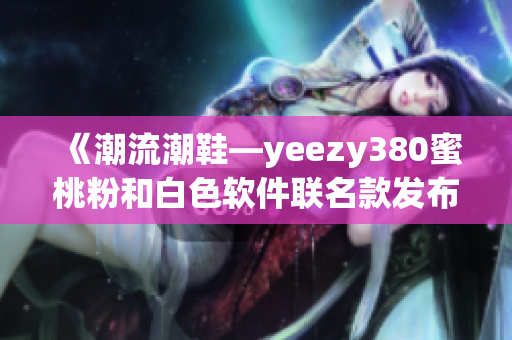 《潮流潮鞋—yeezy380蜜桃粉和白色软件联名款发布》