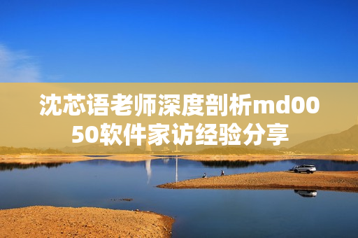 沈芯语老师深度剖析md0050软件家访经验分享