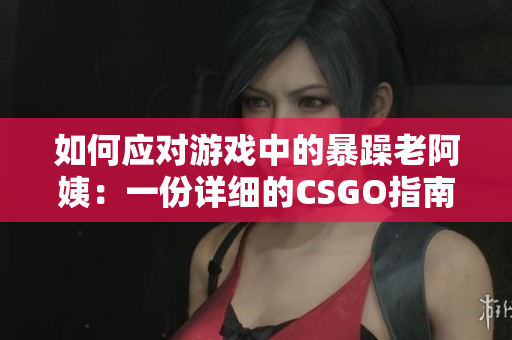 如何应对游戏中的暴躁老阿姨：一份详细的CSGO指南