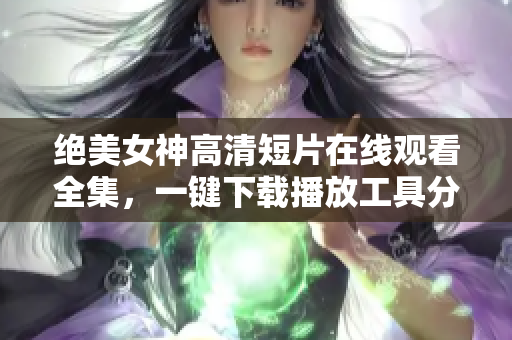 绝美女神高清短片在线观看全集，一键下载播放工具分享