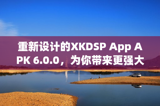 重新设计的XKDSP App APK 6.0.0，为你带来更强大的网络软件体验！