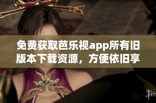 免费获取芭乐视app所有旧版本下载资源，方便依旧享受全新体验