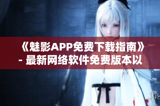 《魅影APP免费下载指南》- 最新网络软件免费版本以及使用教程