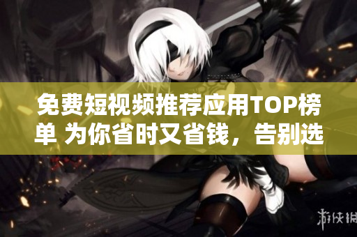 免费短视频推荐应用TOP榜单 为你省时又省钱，告别选择困难!