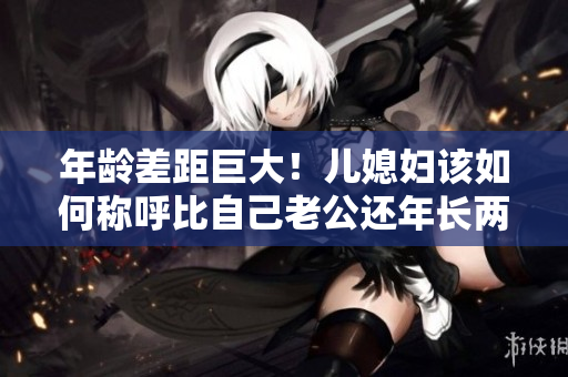 年龄差距巨大！儿媳妇该如何称呼比自己老公还年长两倍的“爸”？