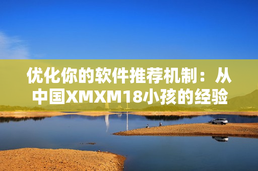 优化你的软件推荐机制：从中国XMXM18小孩的经验中汲取灵感