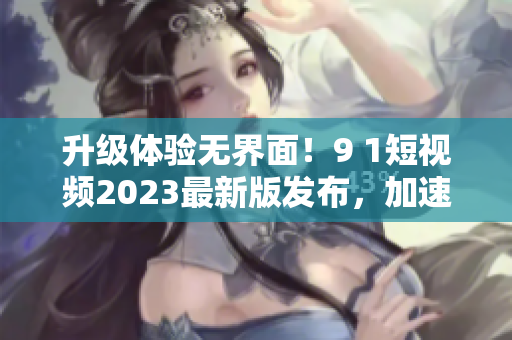 升级体验无界面！9 1短视频2023最新版发布，加速网络流畅体验
