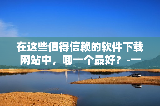 在这些值得信赖的软件下载网站中，哪一个最好？-一份软件爱好者的终极指南